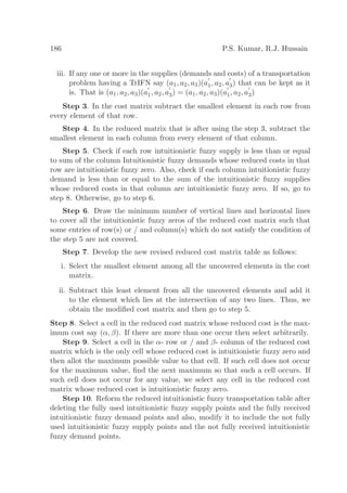 186 P.S. Kumar, R.J. Hussain
iii. If any one or more in the supplies (demands and costs) of a transportation
problem having a TrIFN say (a1, a2, a3)(a
′
1, a2, a
′
3) that can be kept as it
is. That is (a1, a2, a3)(a
′
1, a2, a
′
3) = (a1, a2, a3)(a
′
1, a2, a
′
3)
Step 3. In the cost matrix subtract the smallest element in each row from
every element of that row.
Step 4. In the reduced matrix that is after using the step 3, subtract the
smallest element in each column from every element of that column.
Step 5. Check if each row intuitionistic fuzzy supply is less than or equal
to sum of the column Intuitionistic fuzzy demands whose reduced costs in that
row are intuitionistic fuzzy zero. Also, check if each column intuitionistic fuzzy
demand is less than or equal to the sum of the intuitionistic fuzzy supplies
whose reduced costs in that column are intuitionistic fuzzy zero. If so, go to
step 8. Otherwise, go to step 6.
Step 6. Draw the minimum number of vertical lines and horizontal lines
to cover all the intuitionistic fuzzy zeros of the reduced cost matrix such that
some entries of row(s) or / and column(s) which do not satisfy the condition of
the step 5 are not covered.
Step 7. Develop the new revised reduced cost matrix table as follows:
i. Select the smallest element among all the uncovered elements in the cost
matrix.
ii. Subtract this least element from all the uncovered elements and add it
to the element which lies at the intersection of any two lines. Thus, we
obtain the modiﬁed cost matrix and then go to step 5.
Step 8. Select a cell in the reduced cost matrix whose reduced cost is the max-
imum cost say (α, β). If there are more than one occur then select arbitrarily.
Step 9. Select a cell in the α- row or / and β- column of the reduced cost
matrix which is the only cell whose reduced cost is intuitionistic fuzzy zero and
then allot the maximum possible value to that cell. If such cell does not occur
for the maximum value, ﬁnd the next maximum so that such a cell occurs. If
such cell does not occur for any value, we select any cell in the reduced cost
matrix whose reduced cost is intuitionistic fuzzy zero.
Step 10. Reform the reduced intuitionistic fuzzy transportation table after
deleting the fully used intuitionistic fuzzy supply points and the fully received
intuitionistic fuzzy demand points and also, modify it to include the not fully
used intuitionistic fuzzy supply points and the not fully received intuitionistic
fuzzy demand points.
 