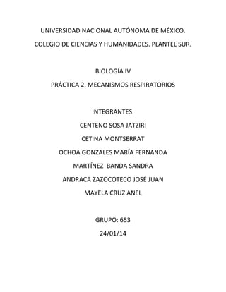 UNIVERSIDAD NACIONAL AUTÓNOMA DE MÉXICO.
COLEGIO DE CIENCIAS Y HUMANIDADES. PLANTEL SUR.
BIOLOGÍA IV
PRÁCTICA 2. MECANISMOS RESPIRATORIOS
INTEGRANTES:
CENTENO SOSA JATZIRI
CETINA MONTSERRAT
OCHOA GONZALES MARÍA FERNANDA
MARTÍNEZ BANDA SANDRA
ANDRACA ZAZOCOTECO JOSÉ JUAN
MAYELA CRUZ ANEL
GRUPO: 653
24/01/14
 