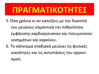 ΠΡΑΓΜΑΤΙΚΟΤΗΤΕΣ
5. Όσα χρόνια κι αν καπνίζεις με την διακοπή
του μειώνεις σημαντικά την πιθανότητα
εμφάνισης καρδιαγγειακών και πνευμονικών
νοσημάτων και καρκίνου.
6. Το κάπνισμα σταδιακά μειώνει τις φυσικές
ικανότητες και τις αντιστάσεις του οργανι-
σμού.
 