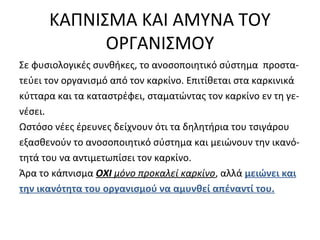 ΚΑΠΝΙΣΜΑ ΚΑΙ ΑΜΥΝΑ ΤΟΥ
ΟΡΓΑΝΙΣΜΟΥ
Σε φυσιολογικές συνθήκες, το ανοσοποιητικό σύστημα προστα-
τεύει τον οργανισμό από τον καρκίνο. Επιτίθεται στα καρκινικά
κύτταρα και τα καταστρέφει, σταματώντας τον καρκίνο εν τη γε-
νέσει.
Ωστόσο νέες έρευνες δείχνουν ότι τα δηλητήρια του τσιγάρου
εξασθενούν το ανοσοποιητικό σύστημα και μειώνουν την ικανό-
τητά του να αντιμετωπίσει τον καρκίνο.
Άρα το κάπνισμα ΟΧΙ μόνο προκαλεί καρκίνο, αλλά μειώνει και
την ικανότητα του οργανισμού να αμυνθεί απέναντί του.
 
