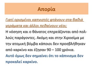 Απορία
Γιατί ορισμένοι καπνιστές φτάνουν στα βαθιά
γεράματα και άλλοι πεθαίνουν νέοι;
Η νόσηση και ο θάνατος επηρεάζονται από πολ-
λούς παράγοντες. Ακόμη και στην Χιροσίμα με
την ατομική βόμβα κάποιοι δεν προσβλήθηκαν
από καρκίνο και έζησαν 90 – 100 χρόνια.
Αυτό όμως δεν σημαίνει ότι το κάπνισμα δεν
προκαλεί καρκίνο.
 