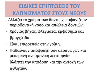 ΕΙΔΙΚΕΣ ΕΠΙΠΤΩΣΕΙΣ ΤΟΥ
ΚΑΠΝΙΣΜΑΤΟΣ ΣΤΟΥΣ ΝΕΟΥΣ
- Αλλάζει το χρώμα των δοντιών, εμφανίζουν
περιοδοντική νόσο και απώλεια δοντιών.
- Χρόνιος βήχας, φλέγματα, εμφύσημα και
βρογχίτιδα.
- Είναι επιρρεπείς στην γρίπη.
- Παθαίνουν απόφραξη των αεραγωγών και
μειωμένη πνευμονική λειτουργία
- Βλάπτει την απόδοση και την αντοχή των
αθλητών.
 