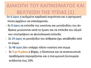 ΔΙΑΚΟΠΗ ΤΟΥ ΚΑΠΝΙΣΜΑΤΟΣ ΚΑΙ
ΒΕΛΤΙΩΣΗ ΤΗΣ ΥΓΕΙΑΣ (1)
- Σε 6 ώρες η αυξημένη καρδιακή συχνότητα και η αρτηριακή
πίεση αρχίζουν να επανέρχονται.
- Σε 8 ώρες τα επίπεδα της νικοτίνης και μονοξειδίου του άν-
θρακα μειώνονται κατά το ήμισυ και τα επίπεδα του οξυγό-
νου επιστρέφουν σε φυσιολογικά επίπεδα.
- Σε 24 ώρες το μονοξείδιο του άνθρακα έχει αποβληθεί από
το σώμα.
- Σε 48 ώρες δεν υπάρχει πλέον νικοτίνη στο σώμα.
- Σε 3 με 9 μήνες ο βήχας, η δύσπνοια και τα αναπνευστικά
προβλήματα περιορίζονται και η πνευμονική λειτουργία
αυξάνεται έως 10%.
 