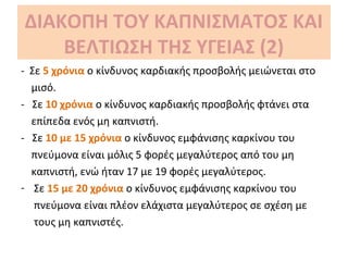 ΔΙΑΚΟΠΗ ΤΟΥ ΚΑΠΝΙΣΜΑΤΟΣ ΚΑΙ
ΒΕΛΤΙΩΣΗ ΤΗΣ ΥΓΕΙΑΣ (2)
- Σε 5 χρόνια ο κίνδυνος καρδιακής προσβολής μειώνεται στο
μισό.
- Σε 10 χρόνια ο κίνδυνος καρδιακής προσβολής φτάνει στα
επίπεδα ενός μη καπνιστή.
- Σε 10 με 15 χρόνια ο κίνδυνος εμφάνισης καρκίνου του
πνεύμονα είναι μόλις 5 φορές μεγαλύτερος από του μη
καπνιστή, ενώ ήταν 17 με 19 φορές μεγαλύτερος.
- Σε 15 με 20 χρόνια ο κίνδυνος εμφάνισης καρκίνου του
πνεύμονα είναι πλέον ελάχιστα μεγαλύτερος σε σχέση με
τους μη καπνιστές.
 