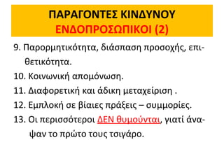 ΠΑΡΑΓΟΝΤΕΣ ΚΙΝΔΥΝΟΥ
ΕΝΔΟΠΡΟΣΩΠΙΚΟΙ (2)
9. Παρορμητικότητα, διάσπαση προσοχής, επι-
θετικότητα.
10. Κοινωνική απομόνωση.
11. Διαφορετική και άδικη μεταχείριση .
12. Εμπλοκή σε βίαιες πράξεις – συμμορίες.
13. Οι περισσότεροι ΔΕΝ θυμούνται, γιατί άνα-
ψαν το πρώτο τους τσιγάρο.
 