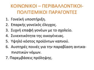 ΚΟΙΝΩΝΙΚΟΙ – ΠΕΡΙΒΑΛΛΟΝΤΙΚΟΙ-
ΠΟΛΙΤΙΣΜΙΚΟΙ ΠΑΡΑΓΟΝΤΕΣ
1. Γονεϊκή υποστήριξη.
2. Επαρκής γονεϊκός έλεγχος.
3. Συχνή επαφή γονέων με το σχολείο.
4. Συνεκτικότητα της οικογένειας.
5. Υψηλό κόστος προϊόντων καπνού.
6. Αυστηρές ποινές για την παραβίαση αντικα-
πνιστικών νόμων.
7. Παρεμβάσεις πρόληψης.
 