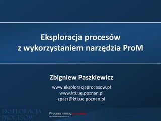 Eksploracja procesów
z wykorzystaniem narzędzia ProM
Zbigniew Paszkiewicz
www.eksploracjaprocesow.pl
www.kti.ue.poznan.pl
zpasz@kti.ue.poznan.pl
 