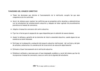 FUNCIONES DEL CONSEJO DIRECTIVO
♥ Tomar las decisiones que afecten el funcionamiento de la institución, excepto las que sean
competencia de otra autoridad.
♥ Servir de instancia para resolver los conflictos que se presenten entre docentes y administrativos
con los estudiantes del establecimiento educativo y después de haber agotado los procedimientos
previstos en el manual de convivencia.
♥ Adoptar el manual de convivencia del centro educativo.
♥ Fijar los criterios para la asignación de cupos disponibles para la admisión de nuevos alumnos.
♥ Asumir la defensa y garantía de los derechos de toda la comunidad educativa, cuando alguno de sus
miembros se siente lesionado.
♥ Participar en la planeación y evaluación del proyecto educativo institucional, del currículo y del plan
de estudios y someterlos a la consideración de la secretaría de educación departamental.
♥ Estimular el buen funcionamiento de la institución educativa.
♥ Establecer estímulos y sanciones para el buen desempeño académico y social del alumno que han de
incorporarse al manual de convivencia, nunca en contra de la dignidad del estudiante.
CER “En el campo también nos educamos”
 