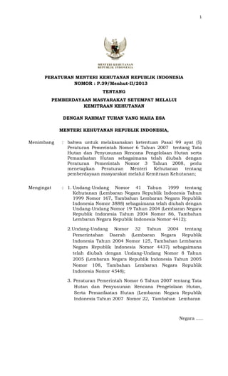 1
PERATURAN MENTERI KEHUTANAN REPUBLIK INDONESIA
NOMOR : P.39/Menhut-II/2013
TENTANG
PEMBERDAYAAN MASYARAKAT SETEMPAT MELALUI
KEMITRAAN KEHUTANAN
DENGAN RAHMAT TUHAN YANG MAHA ESA
MENTERI KEHUTANAN REPUBLIK INDONESIA,
Menimbang : bahwa untuk melaksanakan ketentuan Pasal 99 ayat (5)
Peraturan Pemerintah Nomor 6 Tahun 2007 tentang Tata
Hutan dan Penyusunan Rencana Pengelolaan Hutan serta
Pemanfaatan Hutan sebagaimana telah diubah dengan
Peraturan Pemerintah Nomor 3 Tahun 2008, perlu
menetapkan Peraturan Menteri Kehutanan tentang
pemberdayaan masyarakat melalui Kemitraan Kehutanan;
Mengingat : 1. Undang-Undang Nomor 41 Tahun 1999 tentang
Kehutanan (Lembaran Negara Republik Indonesia Tahun
1999 Nomor 167, Tambahan Lembaran Negara Republik
Indonesia Nomor 3888) sebagaimana telah diubah dengan
Undang-Undang Nomor 19 Tahun 2004 (Lembaran Negara
Republik Indonesia Tahun 2004 Nomor 86, Tambahan
Lembaran Negara Republik Indonesia Nomor 4412);
2.Undang-Undang Nomor 32 Tahun 2004 tentang
Pemerintahan Daerah (Lembaran Negara Republik
Indonesia Tahun 2004 Nomor 125, Tambahan Lembaran
Negara Republik Indonesia Nomor 4437) sebagaimana
telah diubah dengan Undang-Undang Nomor 8 Tahun
2005 (Lembaran Negara Republik Indonesia Tahun 2005
Nomor 108, Tambahan Lembaran Negara Republik
Indonesia Nomor 4548);
3. Peraturan Pemerintah Nomor 6 Tahun 2007 tentang Tata
Hutan dan Penyusunan Rencana Pengelolaan Hutan,
Serta Pemanfaatan Hutan (Lembaran Negara Republik
Indonesia Tahun 2007 Nomor 22, Tambahan Lembaran
Negara .....
 