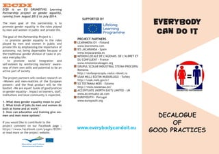 ECDI
ECDI is an EU GRUNDTVIG Learning
Partnership project on gender equality,
running from August 2012 to July 2014.
The main goal of this partnership is to
promote gender equality in the roles played
by men and women in public and private life.
The goal of this Partnership Project is :
- to promote gender equality in the roles
played by men and women in public and
private life by emphasizing the importance of
autonomy, not being depensable because of
the traditional gender division of tasks in pri-
vate everyday life.
- to promote social integration and
self-esteem by reinforcing learners’ aware-
ness of their own skills and potential to be an
active part of society.
The project partners will conduct research on
«Women and men-realities of the European
present» and the final product will be the
bootlet «We are equal! Guide of good pratices
on gender equality». Impact on learners, staff,
institutions and local community is expected.
1. What does gender equality mean to you?
2. What kinds of jobs do men and women do
both at home and at work?
3. How can education and training give wo-
men and men more options?
If you would like to contribute to the
project comment on our Facebook page :
https://www.facebook.com/pages/ECDI/
or read more on the project website.
SUPPORTED BY
PROJECT PARTNERS
LEARNMERA OY - Finland
www.learnmera.com
IES JACARANDA - Spain
www.iesjacaranda.es
MISSION LOCALE DE L’AGENAIS, DE L’ALBRET ET
DU CONFLUENT - France
www.missionlocaleagen.org
GRUPUL SCOLAR INDUSTRIAL STEFAN PROCOPIU
Romania
http://stefanprocopiu.vaslui.rdsnet.ro
USAK MILLJ EGITIM MUDURLUGU - Turkey
http://usak.meb.gov.tr/
SO TOSTAMAA MOIS - Estonia
http://mois.tostamaa.ee/
ACCENTUATE (NORTH EAST) LIMITED - UK
www.accentuate.uk.com
EUROYOUTH - Portugal
www.euroyouth.org
www.everybodycandoit.eu
EVERYBODY
CAN DO IT
DECALOGUE
OF
GOOD PRACTICES
 