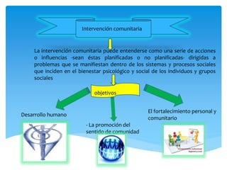 Intervención comunitaria
La intervención comunitaria puede entenderse como una serie de acciones
o influencias -sean éstas planificadas o no planificadas- dirigidas a
problemas que se manifiestan dentro de los sistemas y procesos sociales
que inciden en el bienestar psicológico y social de los individuos y grupos
sociales
objetivos
Desarrollo humano
- La promoción del
sentido de comunidad
El fortalecimiento personal y
comunitario
 