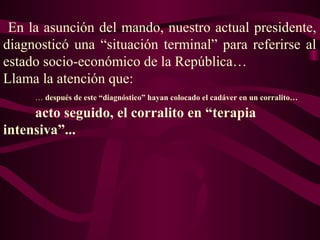En la asunción del mando, nuestro actual presidente,
diagnosticó una “situación terminal” para referirse al
estado socio-económico de la República…
Llama la atención que:
… después de este “diagnóstico” hayan colocado el cadáver en un corralito…
acto seguido, el corralito en “terapia
intensiva”...
 