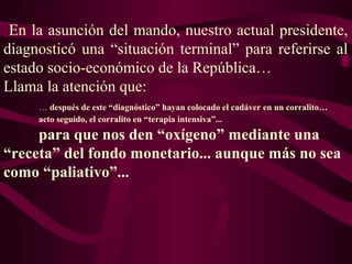 En la asunción del mando, nuestro actual presidente,
diagnosticó una “situación terminal” para referirse al
estado socio-económico de la República…
Llama la atención que:
… después de este “diagnóstico” hayan colocado el cadáver en un corralito…
acto seguido, el corralito en “terapia intensiva”...
para que nos den “oxígeno” mediante una
“receta” del fondo monetario... aunque más no sea
como “paliativo”...
 