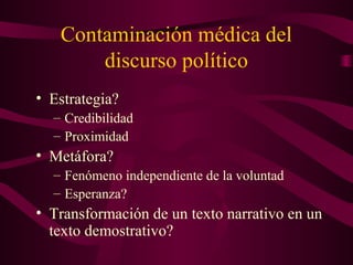 Contaminación médica del
discurso político
• Estrategia?
– Credibilidad
– Proximidad
• Metáfora?
– Fenómeno independiente de la voluntad
– Esperanza?
• Transformación de un texto narrativo en un
texto demostrativo?
 