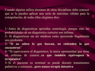 Cuando alguien utiliza términos de otras disciplinas debe conocer
que se le pueden aplicar una serie de máximas válidas para la
extrapolación, de todas ellas elegimos diez.
1- Antes de diagnosticar aprendan semiología, porque sino las
probabilidades de un diagnóstico correcto son ínfimas.
2- Si diagnostican sin ser médicos están ejerciendo ilegalmente
una profesión.
3- “Si no saben lo que buscan, no entienden lo que
encuentran”
4- “Si equivocaron el diagnóstico, la única oportunidad que tiene
un enfermo de curarse...es que también equivoquen la
terapéutica”
5- Si el paciente es terminal se puede discutir tratamientos
paliativos o eutanasia...pero nunca terapia intensiva
 