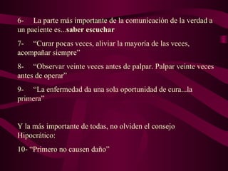 6- La parte más importante de la comunicación de la verdad a
un paciente es...saber escuchar
7- “Curar pocas veces, aliviar la mayoría de las veces,
acompañar siempre”
8- “Observar veinte veces antes de palpar. Palpar veinte veces
antes de operar”
9- “La enfermedad da una sola oportunidad de cura...la
primera”
Y la más importante de todas, no olviden el consejo
Hipocrático:
10- “Primero no causen daño”
 