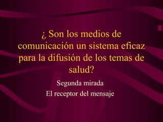¿ Son los medios de
comunicación un sistema eficaz
para la difusión de los temas de
salud?
Segunda mirada
El receptor del mensaje
 