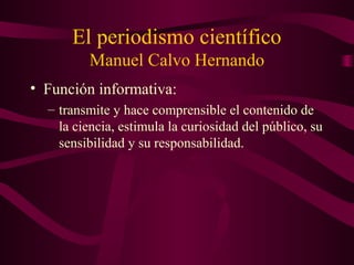 El periodismo científico
Manuel Calvo Hernando
• Función informativa:
– transmite y hace comprensible el contenido de
la ciencia, estimula la curiosidad del público, su
sensibilidad y su responsabilidad.
 