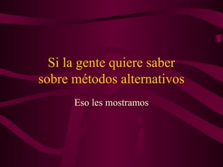 Si la gente quiere saber
sobre métodos alternativos
Eso les mostramos
 