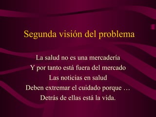 Segunda visión del problema
La salud no es una mercadería
Y por tanto está fuera del mercado
Las noticias en salud
Deben extremar el cuidado porque …
Detrás de ellas está la vida.
 