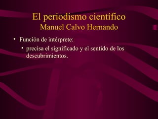 El periodismo científico
Manuel Calvo Hernando
• Función de intérprete:
• precisa el significado y el sentido de los
descubrimientos.
 