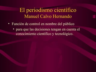 El periodismo científico
Manuel Calvo Hernando
• Función de control en nombre del público
• para que las decisiones tengan en cuenta el
conocimiento científico y tecnológico.
 