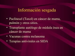 Información sesgada
• Paclitaxel (Taxol) en cáncer de mama,
pulmón y otros sitios.
• Transplante autólogo de médula ósea en
cáncer de mama
• Vacunas contra melanoma
• Terapias antivirales en SIDA
 