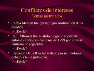 Conflictos de intereses
Temas no tratados
• Carlos Menem fue operado por obstrucción de la
carótida.
– ¿Dónde?
• Raúl Alfonsín fue asistido luego de accidente
automovilístico en campaña de 1999 por no usar
cinturón de seguridad.
– ¿Dónde?
• Fernando De la Rua fue tratado por neumotorax
debido a bulla pulmonar.
– ¿Dónde?
 