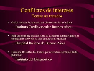 Conflictos de intereses
Temas no tratados
• Carlos Menem fue operado por obstrucción de la carótida.
– Instituto Cardiovascular Buenos Aires
• Raúl Alfonsín fue asistido luego de accidente automovilístico en
campaña de 1999 por no usar cinturón de seguridad.
– Hospital Italiano de Buenos Aires
• Fernando De la Rua fue tratado por neumotorax debido a bulla
pulmonar.
– Instituto del Diagnóstico
 