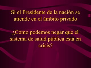 Si el Presidente de la nación se
atiende en el ámbito privado
¿Cómo podemos negar que el
sistema de salud pública está en
crisis?
 