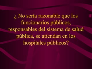 ¿ No sería razonable que los
funcionarios públicos,
responsables del sistema de salud
pública, se atiendan en los
hospitales públicos?
 