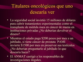 Titulares oncológicos que uno
desearía ver
• La seguridad social invirtió 15 millones de dólares
para cubrir tratamientos experimentales como el
transplante de médula ósea en cáncer de mama en
instituciones privadas ¿No deberían devolver el
dinero?
• Mientras el estado paga $200 pesos por mes a un
jubilado, si tiene cáncer de prostata PAMI
invierte $1500 por mes en preservar sus testículos
¿No deberían preguntarle al jubilado lo que
desearía hacer?
• El ANMAT castigó a los responsables de
investigaciones ilegales.
 