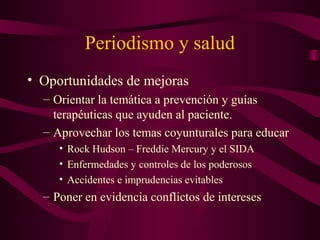 Periodismo y salud
• Oportunidades de mejoras
– Orientar la temática a prevención y guías
terapéuticas que ayuden al paciente.
– Aprovechar los temas coyunturales para educar
• Rock Hudson – Freddie Mercury y el SIDA
• Enfermedades y controles de los poderosos
• Accidentes e imprudencias evitables
– Poner en evidencia conflictos de intereses
 