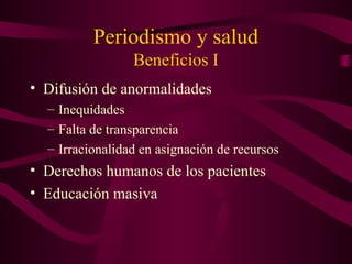 Periodismo y salud
Beneficios I
• Difusión de anormalidades
– Inequidades
– Falta de transparencia
– Irracionalidad en asignación de recursos
• Derechos humanos de los pacientes
• Educación masiva
 