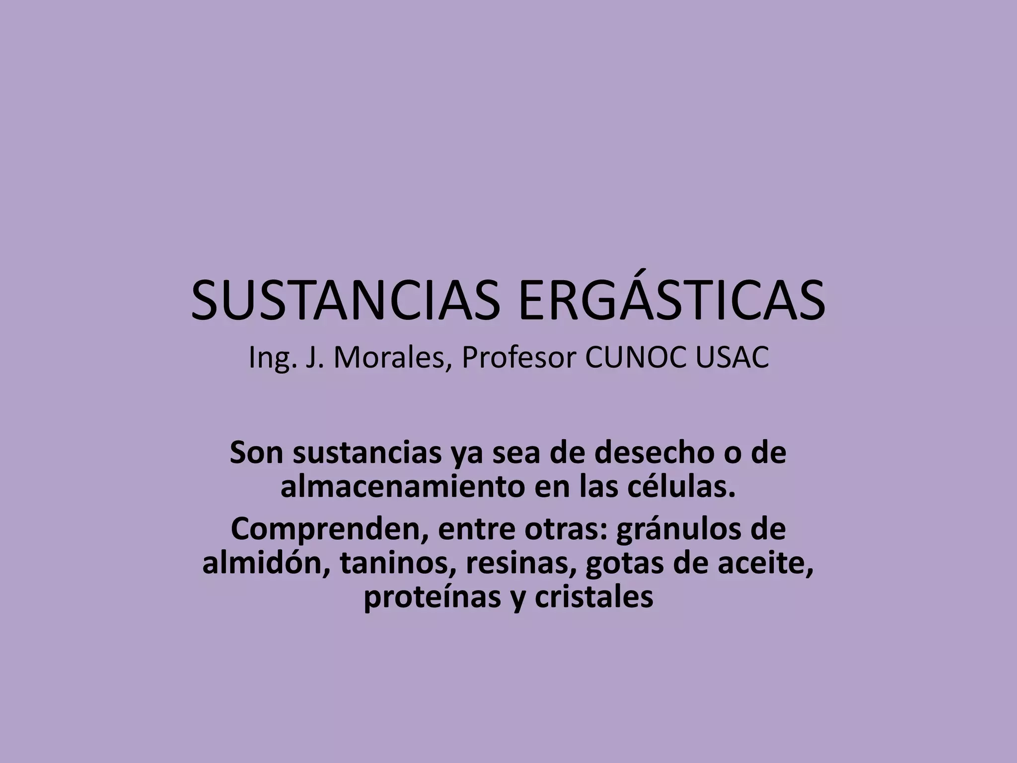 SUSTANCIAS ERGÁSTICAS
Ing. J. Morales, Profesor CUNOC USAC
Son sustancias ya sea de desecho o de
almacenamiento en las células.
Comprenden, entre otras: gránulos de
almidón, taninos, resinas, gotas de aceite,
proteínas y cristales