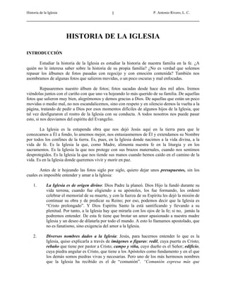 Historia de la Iglesia P. Antonio Rivero, L. C.1
HISTORIA DE LA IGLESIA
INTRODUCCIÓN
Estudiar la historia de la Iglesia es estudiar la historia de nuestra familia en la fe. ¿A
quién no le interesa saber sobre la historia de su propia familia? ¿No es verdad que solemos
repasar los álbumes de fotos pasadas con regocijo y con emoción contenida? También nos
asombramos de algunas fotos que salieron movidas, o un poco oscuras y mal enfocadas.
Repasaremos nuestro álbum de fotos; fotos sacadas desde hace dos mil años. Iremos
viéndolas juntos con el cariño con que uno va hojeando lo más querido de su familia. De aquellas
fotos que salieron muy bien, alegrémonos y demos gracias a Dios. De aquellas que están un poco
movidas o medio mal, no nos escandalicemos, sino con respeto y en silencio demos la vuelta a la
página, tratando de pedir a Dios por esos momentos difíciles de algunos hijos de la Iglesia, que
tal vez desfiguraron el rostro de la Iglesia con su conducta. A todos nosotros nos puede pasar
esto, si nos desviamos del espíritu del Evangelio.
La Iglesia es la estupenda obra que nos dejó Jesús aquí en la tierra para que le
conozcamos a Él a fondo, lo amemos mejor, nos entusiasmemos de Él y extendamos su Nombre
por todos los confines de la tierra. Es, pues, en la Iglesia donde nacimos a la vida divina, a la
vida de fe. Es la Iglesia la que, como Madre, alimenta nuestra fe en la liturgia y en los
sacramentos. Es la Iglesia la que nos protege con sus brazos maternales, cuando nos sentimos
desprotegidos. Es la Iglesia la que nos tiende sus manos cuando hemos caído en el camino de la
vida. Es en la Iglesia donde queremos vivir y morir en paz.
Antes de ir hojeando las fotos siglo por siglo, quiero dejar unos presupuestos, sin los
cuales es imposible entender y amar a la Iglesia:
1. La Iglesia es de origen divino: Dios Padre la planeó. Dios Hijo la fundó durante su
vida terrena, cuando fue eligiendo a su apóstoles, los fue formando, les ordenó
celebrar el memorial de su muerte, y con la fuerza de su Espíritu les dejó la misión de
continuar su obra y de predicar su Reino; por eso, podemos decir que la Iglesia es
“Cristo prolongado”. Y Dios Espíritu Santo la está santificando y llevando a su
plenitud. Por tanto, a la Iglesia hay que mirarla con los ojos de la fe; si no, jamás la
podremos entender. De esta fe tiene que brotar un amor apasionado a nuestra madre
Iglesia y un deseo de dilatarla por todo el mundo. A esto lo llamamos apostolado, que
no es fanatismo, sino exigencia del amor a la Iglesia.
2. Diversos nombres dados a la Iglesia: Jesús, para hacernos entender lo que es la
Iglesia, quiso explicarla a través de imágenes o figuras: redil, cuya puerta es Cristo;
rebaño que tiene por pastor a Cristo; campo y viña, cuyo dueño es el Señor; edificio,
cuya piedra angular es Cristo, que tiene a los Apóstoles como fundamento y en el que
los demás somos piedras vivas y necesarias. Pero uno de los más hermosos nombres
que la Iglesia ha recibido es el de “comunión”. “Comunión expresa más que
 