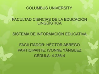 COLUMBUS UNIVERSITY
FACULTAD CIENCIAS DE LA EDUCACIÓN
LINGÜÍSTICA
SISTEMA DE INFORMACIÓN EDUCATIVA
FACILITADOR: HÉCTOR ABREGO
PARTICIPANTE: IVONNE YÁNGUEZ
CÉDULA: 4-236-4
 