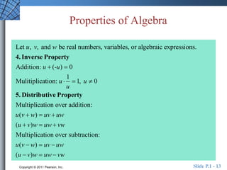 Properties of Algebra 
u v w 
Let , , and be real numbers, variables, or algebraic expressions. 
4. Inverse Property 
u u 
Addition: (- ) 0 
  
1 
u u 
Mulitiplication:   1,  
0 
u 
5. Distributive Property 
Multiplication over addition: 
( ) 
u v  w  uv  
uw 
u v w uw vw 
(  ) 
  
Multiplication over subtraction: 
( ) 
( ) 
u v  w  uv  
uw 
u  v w  uw  
vw 
Copyright © 2011 Pearson, Inc. Slide P.1 - 13 
 