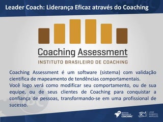 Leader Coach: Liderança Eficaz através do Coaching 
Coaching Assessment é um software (sistema) com validação 
científica de mapeamento de tendências comportamentais. 
Você logo verá como modificar seu comportamento, ou de sua 
equipe, ou de seus clientes de Coaching para conquistar a 
confiança de pessoas, transformando-se em uma profissional de 
sucesso. 
 