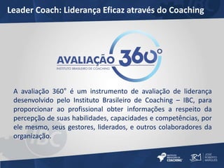Leader Coach: Liderança Eficaz através do Coaching 
A avaliação 360° é um instrumento de avaliação de liderança 
desenvolvido pelo Instituto Brasileiro de Coaching – IBC, para 
proporcionar ao profissional obter informações a respeito da 
percepção de suas habilidades, capacidades e competências, por 
ele mesmo, seus gestores, liderados, e outros colaboradores da 
organização. 
 