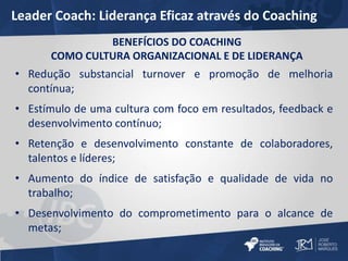 Leader Coach: Liderança Eficaz através do Coaching 
BENEFÍCIOS DO COACHING 
COMO CULTURA ORGANIZACIONAL E DE LIDERANÇA 
• Redução substancial turnover e promoção de melhoria 
contínua; 
• Estímulo de uma cultura com foco em resultados, feedback e 
desenvolvimento contínuo; 
• Retenção e desenvolvimento constante de colaboradores, 
talentos e líderes; 
• Aumento do índice de satisfação e qualidade de vida no 
trabalho; 
• Desenvolvimento do comprometimento para o alcance de 
metas; 
 