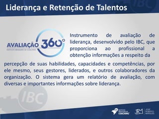 Liderança e Retenção de Talentos 
Instrumento de avaliação de 
liderança, desenvolvido pelo IBC, que 
proporciona ao profissional a 
obtenção informações a respeito da 
percepção de suas habilidades, capacidades e competências, por 
ele mesmo, seus gestores, liderados, e outros colaboradores da 
organização. O sistema gera um relatório de avaliação, com 
diversas e importantes informações sobre liderança. 

