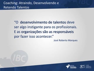 Coaching: Atraindo, Desenvolvendo e 
Retendo Talentos 
“O desenvolvimento de talentos deve 
ser algo instigante para os profissionais. 
E as organizações são as responsáveis 
por fazer isso acontecer.” 
José Roberto Marques 
 