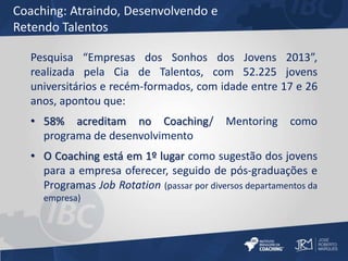 Coaching: Atraindo, Desenvolvendo e 
Retendo Talentos 
Pesquisa “Empresas dos Sonhos dos Jovens 2013”, 
realizada pela Cia de Talentos, com 52.225 jovens 
universitários e recém-formados, com idade entre 17 e 26 
anos, apontou que: 
• 58% acreditam no Coaching/ Mentoring como 
programa de desenvolvimento 
• O Coaching está em 1º lugar como sugestão dos jovens 
para a empresa oferecer, seguido de pós-graduações e 
Programas Job Rotation (passar por diversos departamentos da 
empresa) 
 