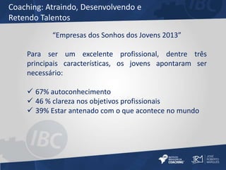 Coaching: Atraindo, Desenvolvendo e 
Retendo Talentos 
“Empresas dos Sonhos dos Jovens 2013” 
Para ser um excelente profissional, dentre três 
principais características, os jovens apontaram ser 
necessário: 
 67% autoconhecimento 
 46 % clareza nos objetivos profissionais 
 39% Estar antenado com o que acontece no mundo 
 