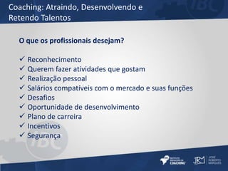 Coaching: Atraindo, Desenvolvendo e 
Retendo Talentos 
O que os profissionais desejam? 
 Reconhecimento 
 Querem fazer atividades que gostam 
 Realização pessoal 
 Salários compatíveis com o mercado e suas funções 
 Desafios 
 Oportunidade de desenvolvimento 
 Plano de carreira 
 Incentivos 
 Segurança 
 