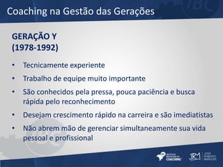 Coaching na Gestão das Gerações 
GERAÇÃO Y 
(1978-1992) 
• Tecnicamente experiente 
• Trabalho de equipe muito importante 
• São conhecidos pela pressa, pouca paciência e busca 
rápida pelo reconhecimento 
• Desejam crescimento rápido na carreira e são imediatistas 
• Não abrem mão de gerenciar simultaneamente sua vida 
pessoal e profissional 
 