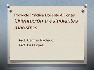 Proyecto Práctica Docente & Portae 
Orientación a estudiantes 
maestros 
Prof. Carmen Pacheco 
Prof. Luis López 
 