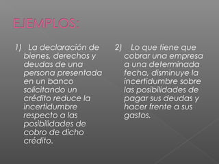 1) La declaración de 
bienes, derechos y 
deudas de una 
persona presentada 
en un banco 
solicitando un 
crédito reduce la 
incertidumbre 
respecto a las 
posibilidades de 
cobro de dicho 
crédito. 
2) Lo que tiene que 
cobrar una empresa 
a una determinada 
fecha, disminuye la 
incertidumbre sobre 
las posibilidades de 
pagar sus deudas y 
hacer frente a sus 
gastos. 
 