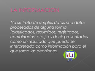 No se trata de simples datos sino datos 
procesados de alguna forma 
(clasificados, resumidos, registrados, 
combinados, etc.), es decir presentados 
como un resultado que pueda ser 
interpretado como información para el 
que toma las decisiones. 
 
